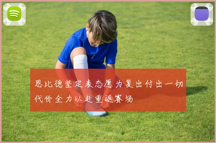 恩比德坚定表态愿为复出付出一切代价全力以赴重返赛场