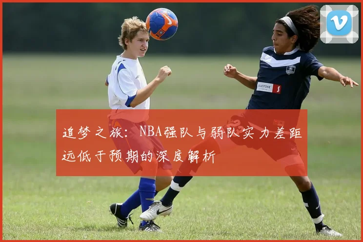 追梦之旅：NBA强队与弱队实力差距远低于预期的深度解析