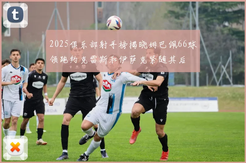 2025俱乐部射手榜揭晓姆巴佩66球领跑约克雷斯和伊萨克紧随其后