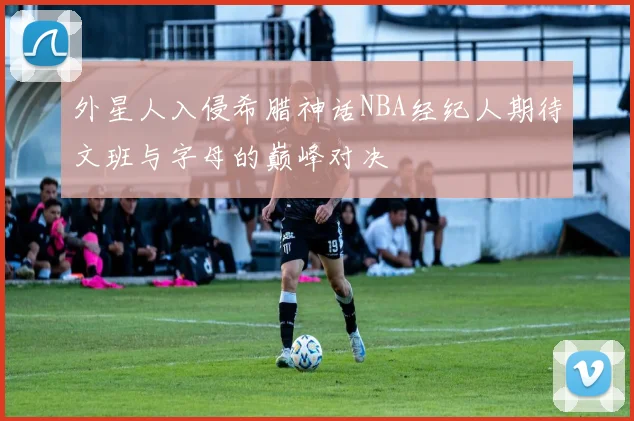 外星人入侵希腊神话NBA经纪人期待文班与字母的巅峰对决