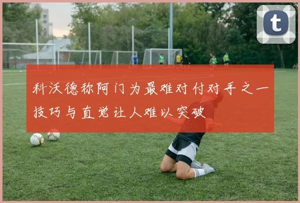 科沃德称阿门为最难对付对手之一技巧与直觉让人难以突破