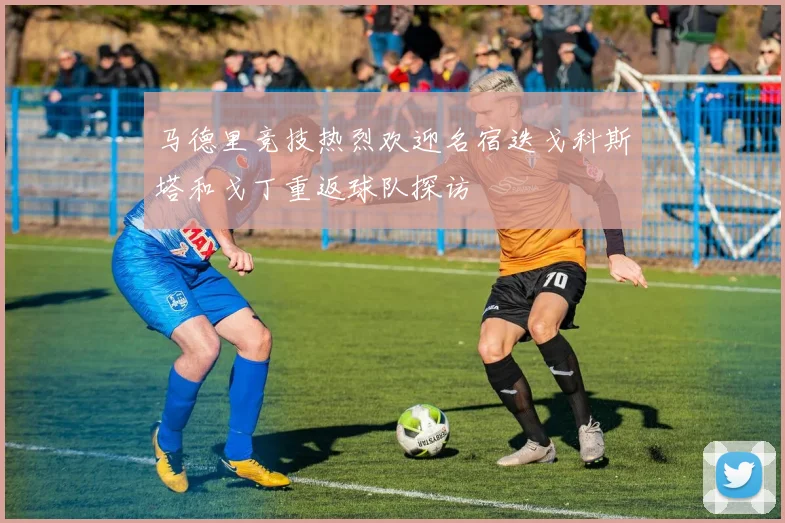 马德里竞技热烈欢迎名宿迭戈科斯塔和戈丁重返球队探访