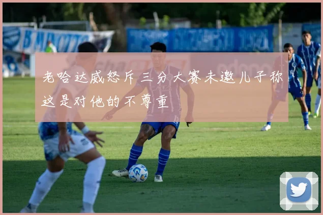 老哈达威怒斥三分大赛未邀儿子称这是对他的不尊重