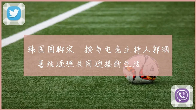 韩国国脚宋旻揆与电竞主持人郭珉瑄喜结连理共同迎接新生活