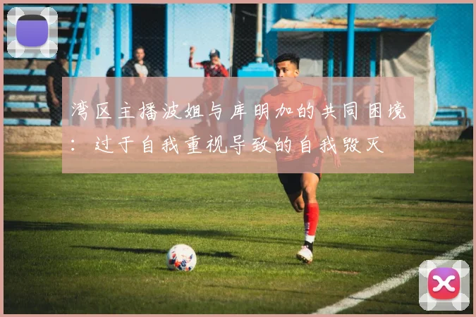湾区主播波姐与库明加的共同困境：过于自我重视导致的自我毁灭