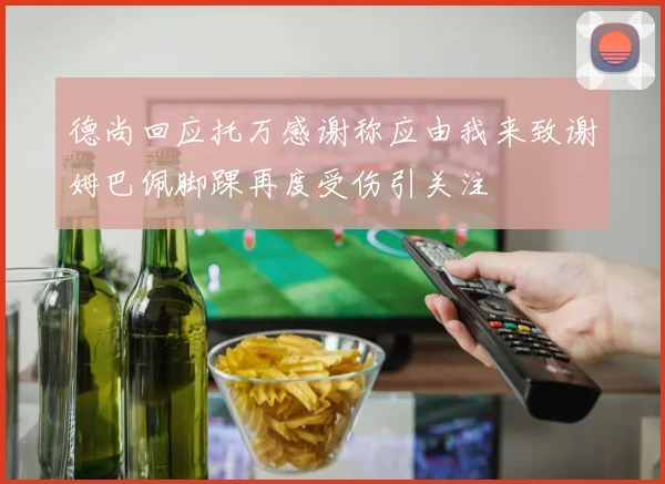 德尚回应托万感谢称应由我来致谢姆巴佩脚踝再度受伤引关注