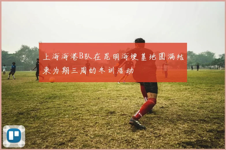 上海海港B队在昆明海埂基地圆满结束为期三周的冬训活动