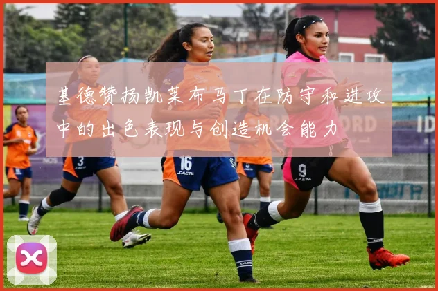 基德赞扬凯莱布马丁在防守和进攻中的出色表现与创造机会能力