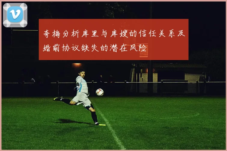 夸梅分析库里与库嫂的信任关系及婚前协议缺失的潜在风险