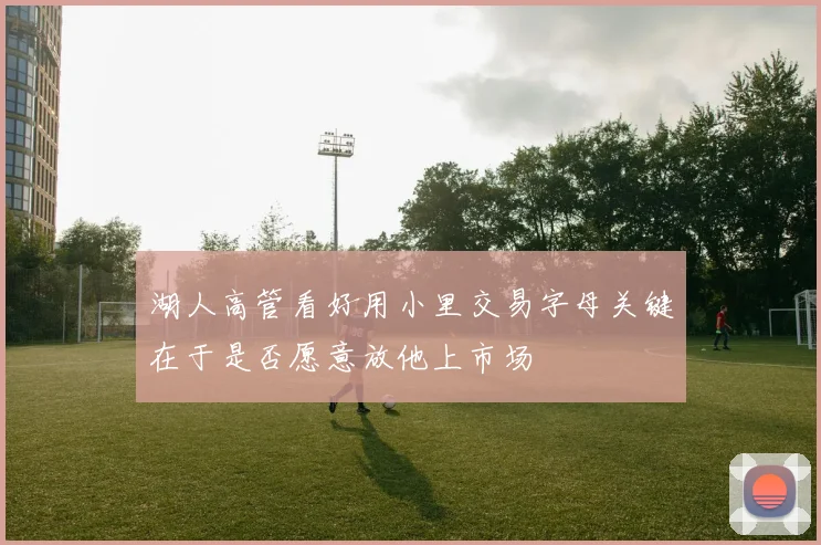 湖人高管看好用小里交易字母关键在于是否愿意放他上市场
